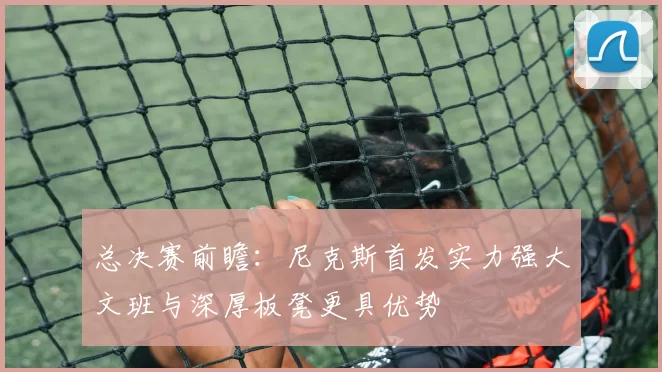 总决赛前瞻：尼克斯首发实力强大文班与深厚板凳更具优势