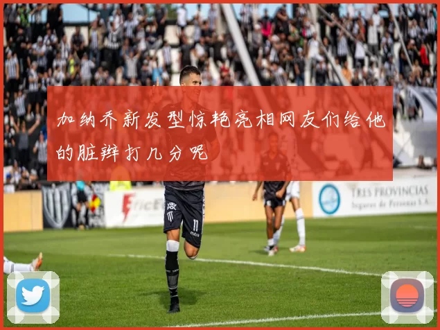 加纳乔新发型惊艳亮相网友们给他的脏辫打几分呢