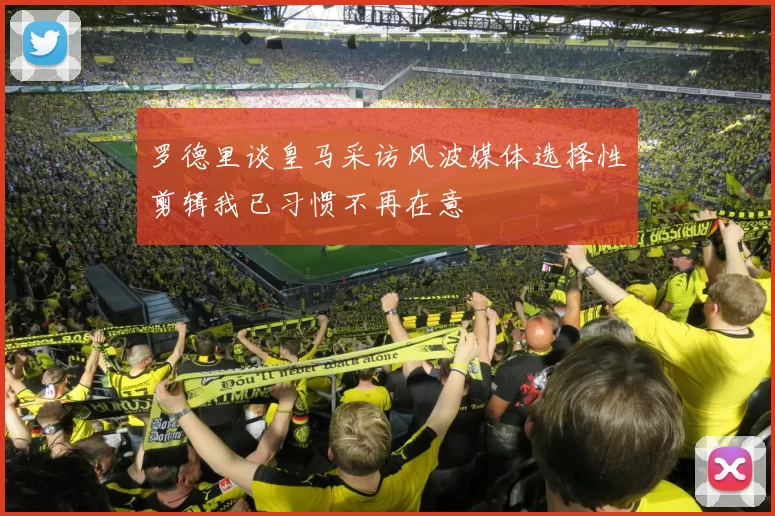 罗德里谈皇马采访风波媒体选择性剪辑我已习惯不再在意