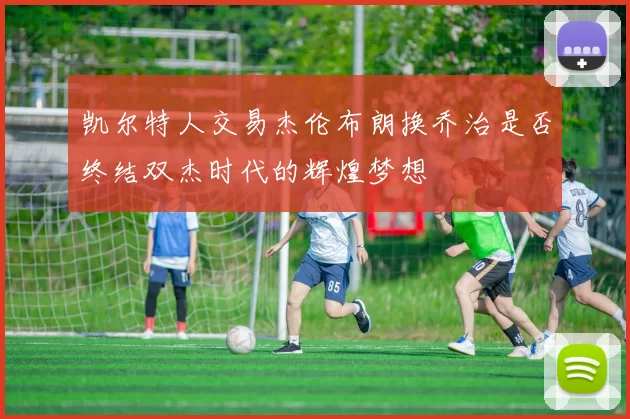 凯尔特人交易杰伦布朗换乔治是否终结双杰时代的辉煌梦想