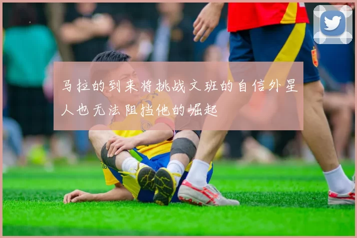 马拉的到来将挑战文班的自信外星人也无法阻挡他的崛起