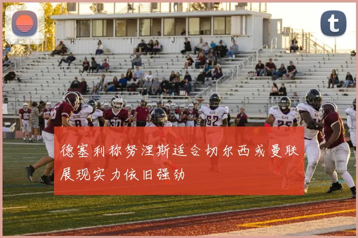 德塞利称努涅斯适合切尔西或曼联展现实力依旧强劲