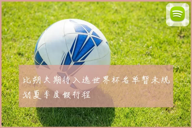 比朔夫期待入选世界杯名单暂未规划夏季度假行程