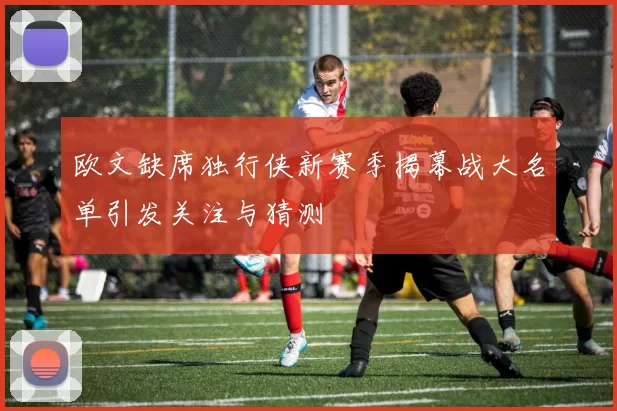 欧文缺席独行侠新赛季揭幕战大名单引发关注与猜测