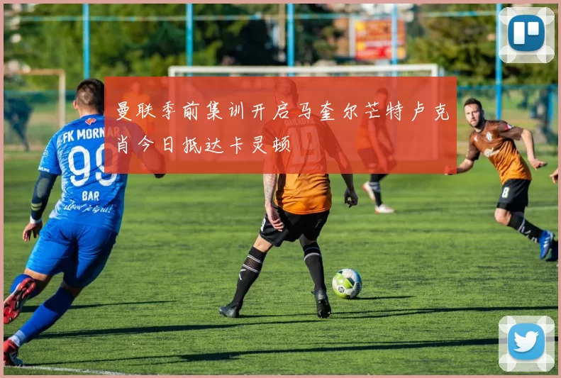 曼联季前集训开启马奎尔芒特卢克肖今日抵达卡灵顿