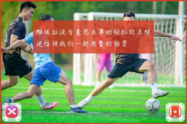 维埃拉谈与基恩共事的轻松时光球迷惊讶我们一起用餐的场景