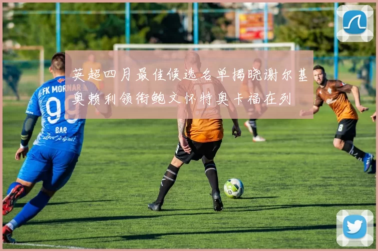 英超四月最佳候选名单揭晓谢尔基奥赖利领衔鲍文怀特奥卡福在列