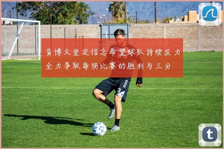 黄博文坚定信念希望球队持续发力全力争取每场比赛的胜利与三分