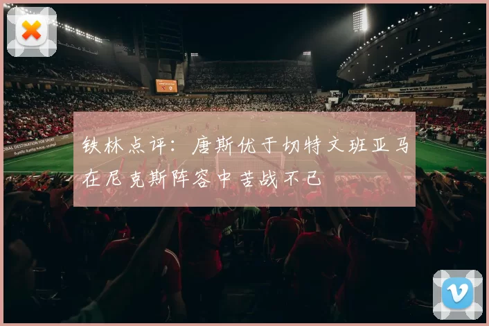 铁林点评：唐斯优于切特文班亚马在尼克斯阵容中苦战不已