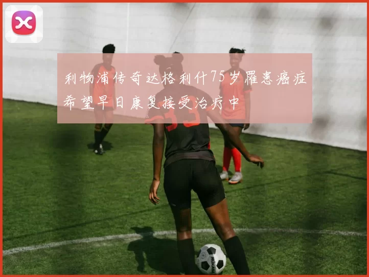 利物浦传奇达格利什75岁罹患癌症希望早日康复接受治疗中