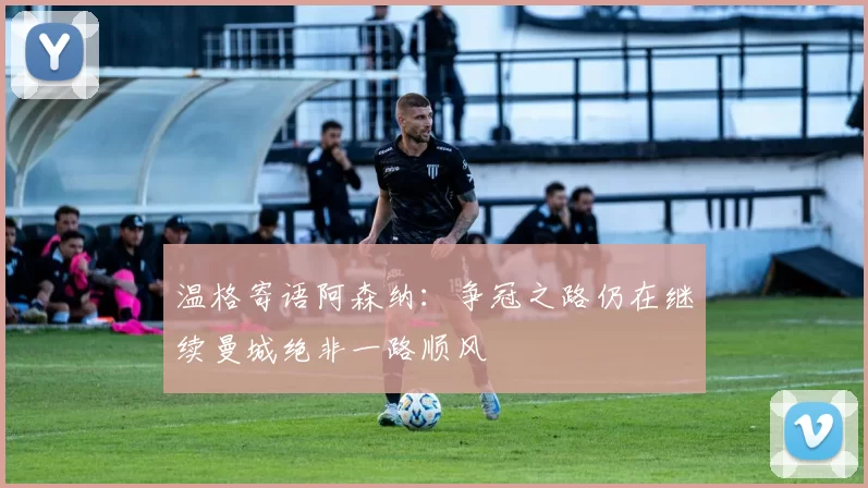 温格寄语阿森纳：争冠之路仍在继续曼城绝非一路顺风