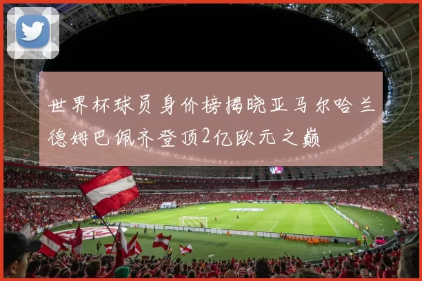 世界杯球员身价榜揭晓亚马尔哈兰德姆巴佩齐登顶2亿欧元之巅