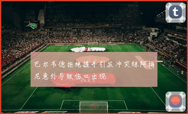 巴尔韦德拒绝握手引发冲突琼阿梅尼意外导致伤口出现