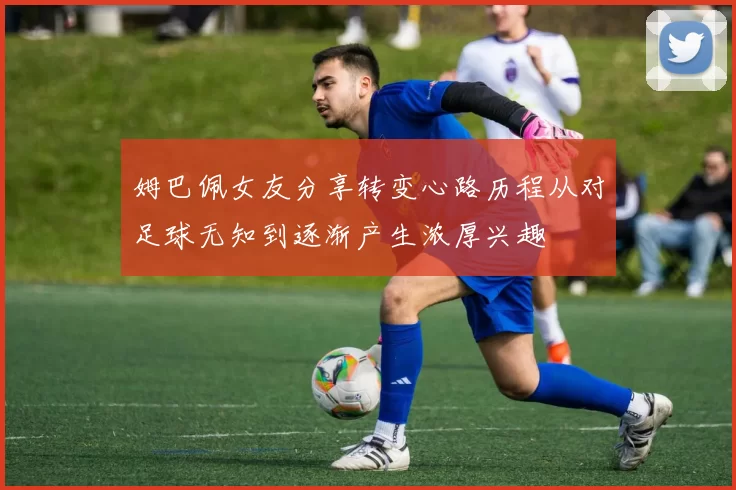 姆巴佩女友分享转变心路历程从对足球无知到逐渐产生浓厚兴趣