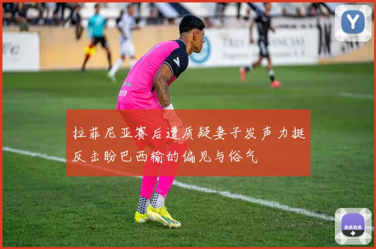 拉菲尼亚赛后遭质疑妻子发声力挺反击盼巴西输的偏见与俗气
