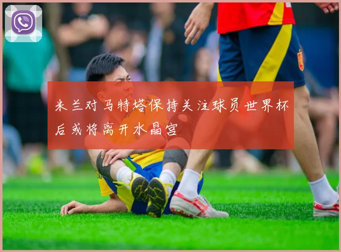 米兰对马特塔保持关注球员世界杯后或将离开水晶宫