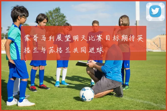 蒙哥马利展望明天比赛目标期待英格兰与苏格兰共同进球