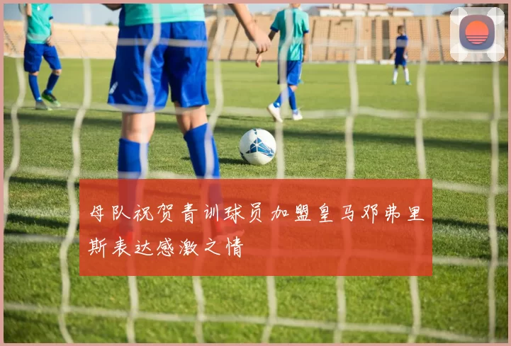 母队祝贺青训球员加盟皇马邓弗里斯表达感激之情