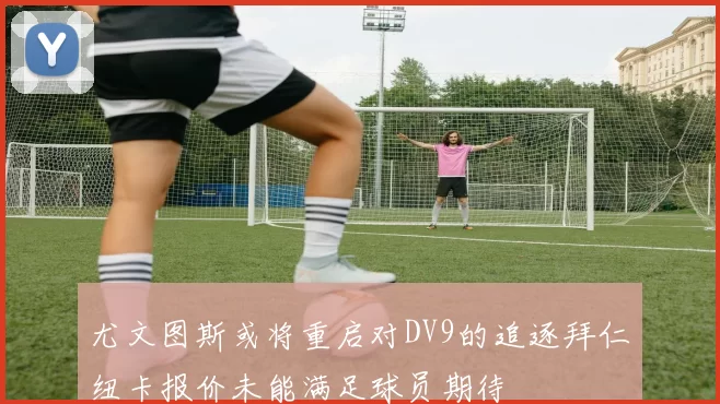 尤文图斯或将重启对DV9的追逐拜仁纽卡报价未能满足球员期待