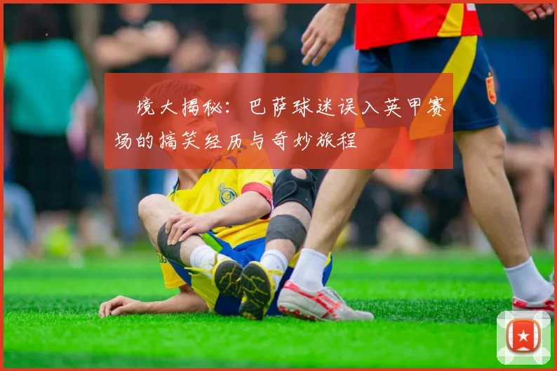 囧境大揭秘：巴萨球迷误入英甲赛场的搞笑经历与奇妙旅程