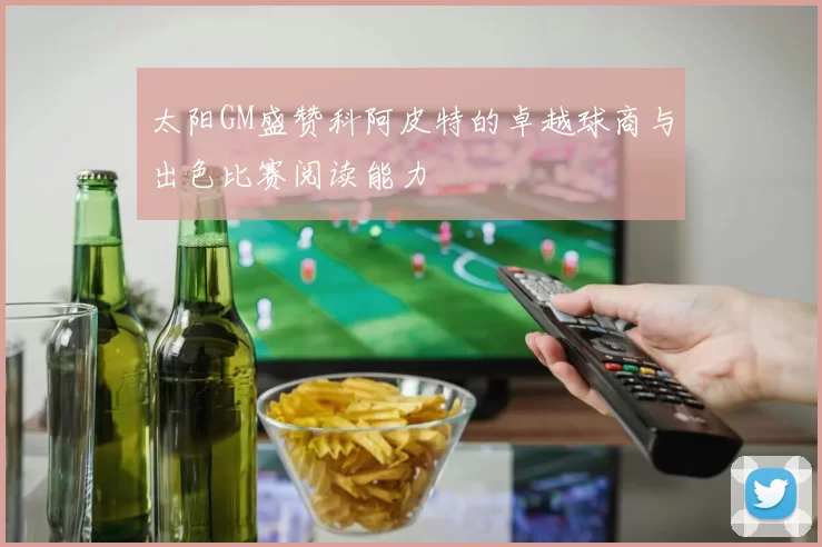 太阳GM盛赞科阿皮特的卓越球商与出色比赛阅读能力